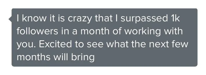 Client message: I know it is crazy that I surpassed 1k followers in a month of working with you. Excited to see what the next few months will bring.