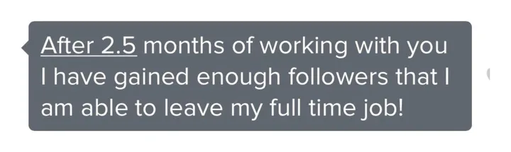 Client message: After 2.5 months of working with you I have gained enough followers that I am able to leave my full time job.