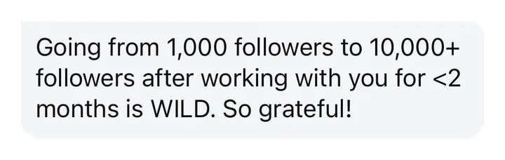 Client message: Going from 1,000 followers to 10,000+ followers after working with you for less than 2 months is wild. So grateful.
