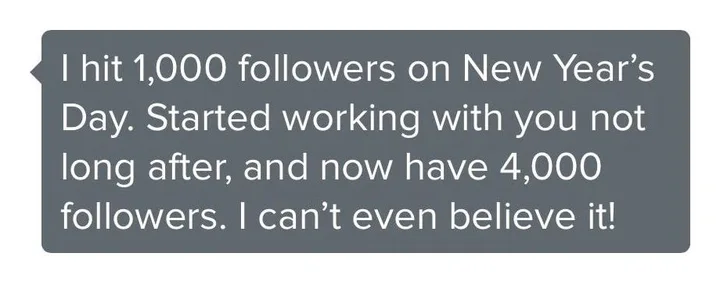 Client message: I hit 1,000 followers on New Year’s Day. Started working with you not long after, and now have 4,000 followers. I cannot even believe it.