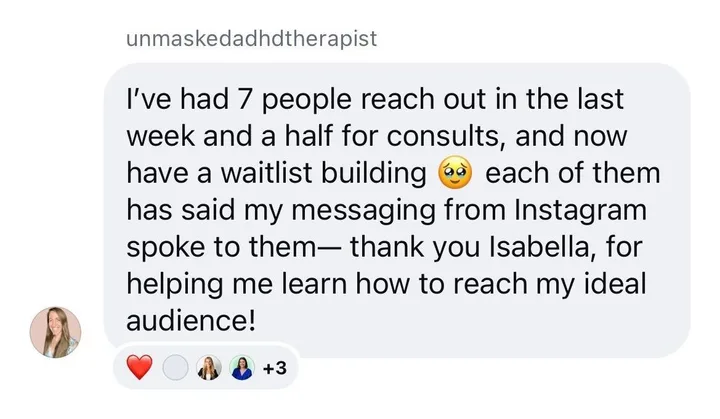 Client message from unmaskedadhdtherapist: I have had 7 people reach out in the last week and a half for consults, and now have a waitlist building. Each of them has said my messaging from Instagram spoke to them. Thank you Isabella, for helping me learn how to reach my ideal audience.
